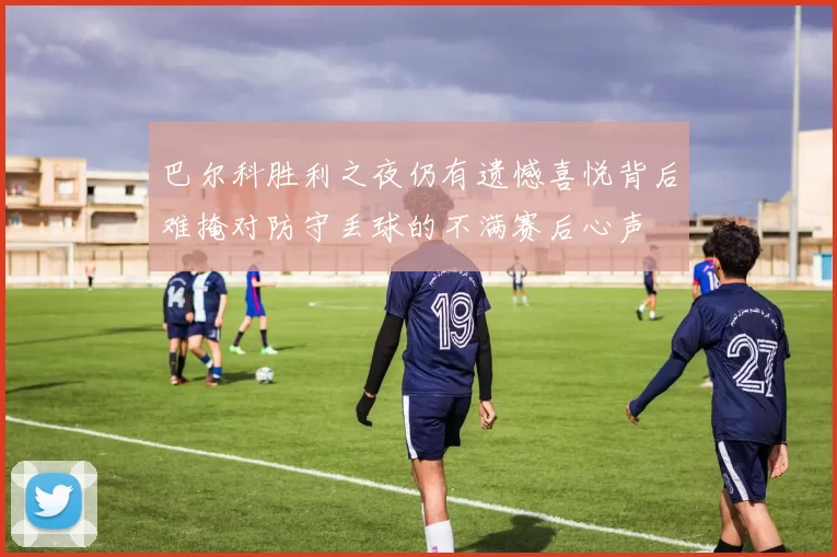 巴尔科胜利之夜仍有遗憾喜悦背后难掩对防守丢球的不满赛后心声